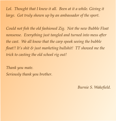 Lol.  Thought that I knew it all.  Been at it a while. Giving it large.  Got truly shown up by an ambassador of the sport.  Could not fish the old fashioned Zig.  Not the new Bubble Float nonsense.  Everything just tangled and turned into mess after the cast.  We all know that the carp spook seeing the bubble float!! It’s shit & just marketing bullshit!  TT showed me the trick to casting the old school rig out!  Thank you mate. Seriously thank you brother.  Burnie S. Wakefield.