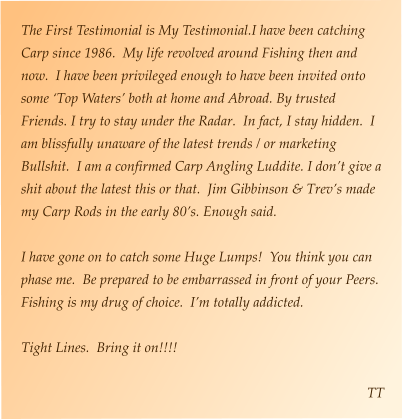 The First Testimonial is My Testimonial.I have been catching Carp since 1986.  My life revolved around Fishing then and now.  I have been privileged enough to have been invited onto some ‘Top Waters’ both at home and Abroad. By trusted Friends. I try to stay under the Radar.  In fact, I stay hidden.  I am blissfully unaware of the latest trends / or marketing Bullshit.  I am a confirmed Carp Angling Luddite. I don’t give a shit about the latest this or that.  Jim Gibbinson & Trev’s made my Carp Rods in the early 80’s. Enough said.    I have gone on to catch some Huge Lumps!  You think you can phase me.  Be prepared to be embarrassed in front of your Peers.  Fishing is my drug of choice.  I’m totally addicted.    Tight Lines.  Bring it on!!!!  TT