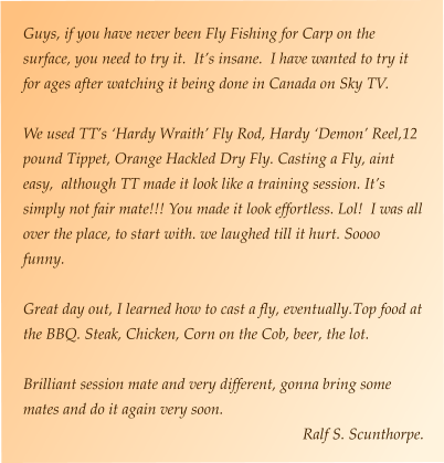 Guys, if you have never been Fly Fishing for Carp on the surface, you need to try it.  It’s insane.  I have wanted to try it for ages after watching it being done in Canada on Sky TV.  We used TT’s ‘Hardy Wraith’ Fly Rod, Hardy ‘Demon’ Reel,12 pound Tippet, Orange Hackled Dry Fly. Casting a Fly, aint easy,  although TT made it look like a training session. It’s simply not fair mate!!! You made it look effortless. Lol!  I was all over the place, to start with. we laughed till it hurt. Soooo funny.  Great day out, I learned how to cast a fly, eventually.Top food at the BBQ. Steak, Chicken, Corn on the Cob, beer, the lot.   Brilliant session mate and very different, gonna bring some mates and do it again very soon. Ralf S. Scunthorpe.