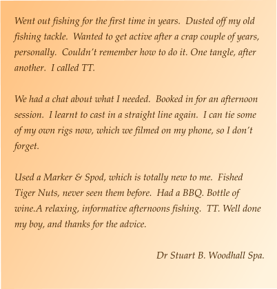 Went out fishing for the first time in years.  Dusted off my old fishing tackle.  Wanted to get active after a crap couple of years, personally.  Couldn’t remember how to do it. One tangle, after another.  I called TT.  We had a chat about what I needed.  Booked in for an afternoon session.  I learnt to cast in a straight line again.  I can tie some of my own rigs now, which we filmed on my phone, so I don’t forget.  Used a Marker & Spod, which is totally new to me.  Fished Tiger Nuts, never seen them before.  Had a BBQ. Bottle of wine.A relaxing, informative afternoons fishing.  TT. Well done my boy, and thanks for the advice.  Dr Stuart B. Woodhall Spa.
