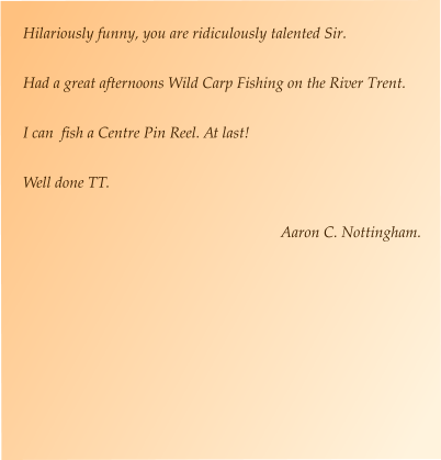 Hilariously funny, you are ridiculously talented Sir.  Had a great afternoons Wild Carp Fishing on the River Trent.  I can  fish a Centre Pin Reel. At last!  Well done TT.  Aaron C. Nottingham.