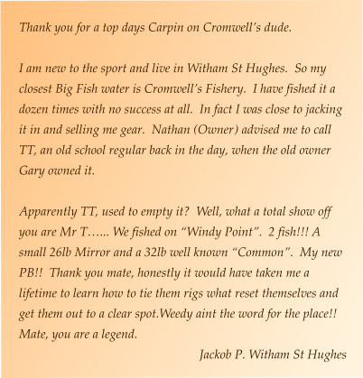 Thank you for a top days Carpin on Cromwell’s dude.    I am new to the sport and live in Witham St Hughes.  So my closest Big Fish water is Cromwell’s Fishery.  I have fished it a dozen times with no success at all.  In fact I was close to jacking it in and selling me gear.  Nathan (Owner) advised me to call TT, an old school regular back in the day, when the old owner Gary owned it.  Apparently TT, used to empty it?  Well, what a total show off you are Mr T…... We fished on “Windy Point”.  2 fish!!! A small 26lb Mirror and a 32lb well known “Common”.  My new PB!!  Thank you mate, honestly it would have taken me a lifetime to learn how to tie them rigs what reset themselves and get them out to a clear spot.Weedy aint the word for the place!!  Mate, you are a legend.  Jackob P. Witham St Hughes