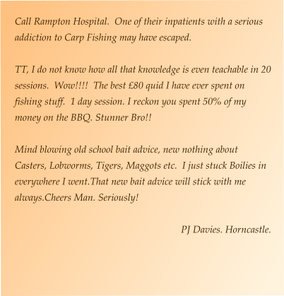 Call Rampton Hospital.  One of their inpatients with a serious addiction to Carp Fishing may have escaped.  TT, I do not know how all that knowledge is even teachable in 20 sessions.  Wow!!!!  The best £80 quid I have ever spent on fishing stuff.  1 day session. I reckon you spent 50% of my money on the BBQ. Stunner Bro!!  Mind blowing old school bait advice, new nothing about Casters, Lobworms, Tigers, Maggots etc.  I just stuck Boilies in everywhere I went.That new bait advice will stick with me always.Cheers Man. Seriously!  PJ Davies. Horncastle.