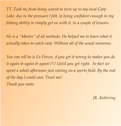 TT. Took me from being scared to turn up to my local Carp Lake, due to the pressure I felt, to being confident enough in my fishing ability to simply get on with it, in a couple of lessons.  He is a “Master” of all methods. He helped me to learn what it actually takes to catch carp. Without all of the usual nonsense.  You can tell he is Ex Forces, if you get it wrong he makes you do it again & again & again!!!!! Until you get right.  In-fact we spent a whole afternoon just casting on a sports field. By the end of the day I could cast. Trust me! Thank you mate.  JK. Kettering