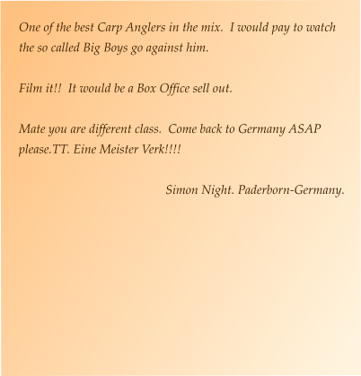 One of the best Carp Anglers in the mix.  I would pay to watch the so called Big Boys go against him.    Film it!!  It would be a Box Office sell out.  Mate you are different class.  Come back to Germany ASAP please.TT. Eine Meister Verk!!!!  Simon Night. Paderborn-Germany.