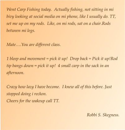 Went Carp Fishing today.  Actually fishing, not sitting in mi bivy looking at social media on mi phone, like I usually do. TT, set me up on my rods.  Like, on mi rods, sat on a chair.Rods between mi legs.  Mate….You are different class.    1 bleep and movement = pick it up!  Drop back = Pick it up!Rod tip bangs down = pick it up!  4 small carp in the sack in an afternoon.  Crazy how lazy I have become.  I knew all of this before. Just stopped doing i reckon. Cheers for the wakeup call TT.  Robbi S. Skegness.