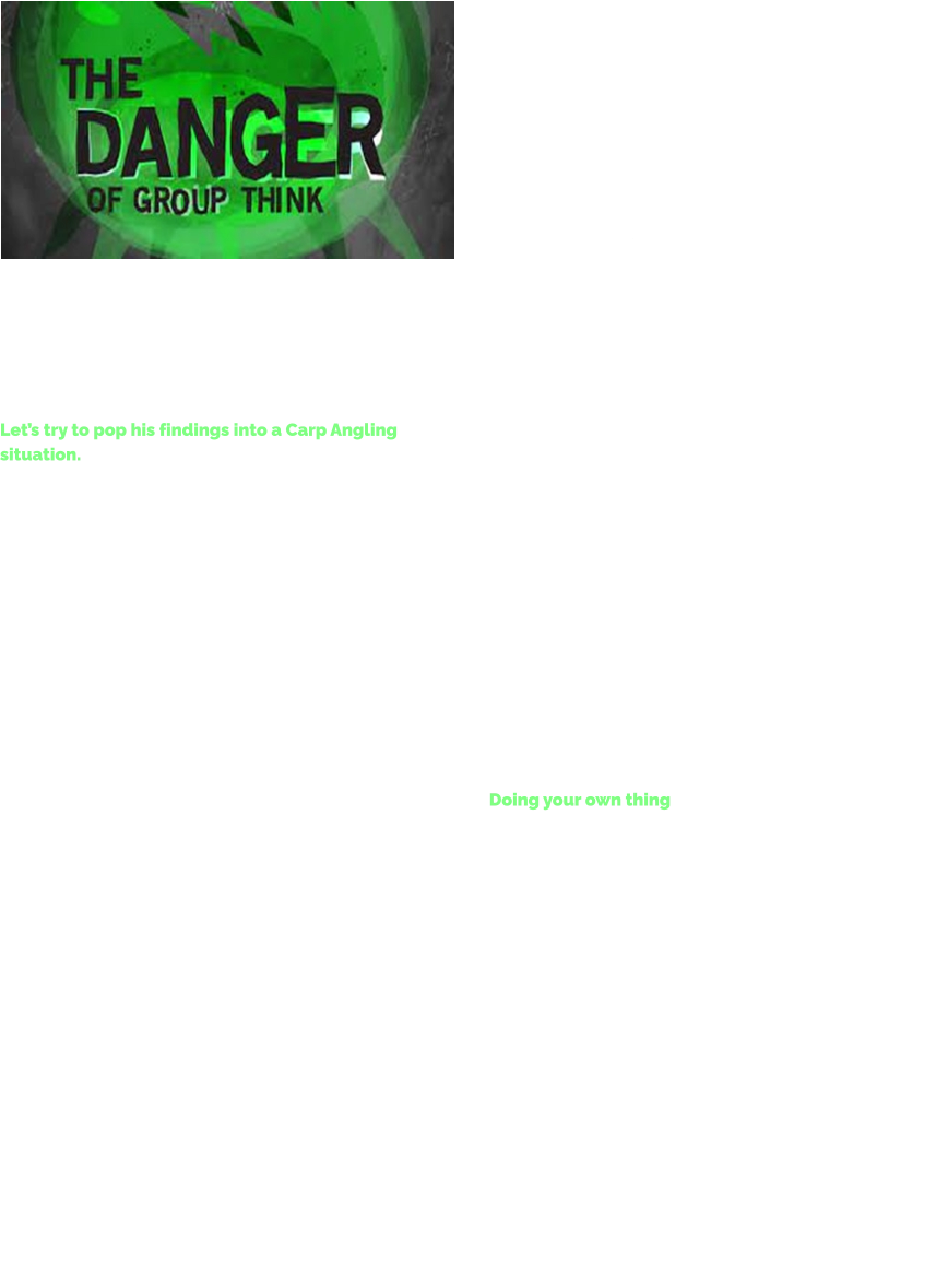 The concept of groupthink was defined by Yale University Research Psychologist Irving Janis as a mode of thinking that people in a group engage in where striving for unanimity overrides the motivation to realistically appraise alternative courses of action.  Let’s try to pop his findings into a Carp Angling situation. Carp Anglers that get stuck in groupthink may not adequately address questionable methods associated with a decision or seek expert advice or take any advice pre-fishing session. These Anglers may discard data that does not support the group's conclusion and discount dissenting opinions when offered. Simply put, succumbing to groupthink can lead to bad decisions, because the analysis that led to the decision is incomplete, because the data is ignored in favour of the loudest, most aggressive member of the group. Bad decisions can lead to mishaps, failed missions and total bedlam, especially if the leader of the group is, toxic, incompetent, a less than average angler with the technical skills of a chimpanzee and generally full of shit.  I have identified 10 main symptoms of groupthink on my local waters:  	1.	Illusion of Invulnerability: Members of the group ignore obvious patterns, are overly optimistic and are willing to take the leader of the groups advice. Even when they know that it’s not working for them as an individual. 	2.	Collective Rationalization: Members of the group develop rationalizations to explain away any warning that is contrary to the group's thinking. 	3.	Illusion of Morality: Members of the group believe their toxic / aggressive behaviour & decisions are morally correct and ignore any ethical consequences of their decisions / behaviour. 	4.	Excessive Stereotyping: Members of the group construct negative stereotypes for rivals outside the group. Wow betide you if you’re anything other than white – working class on some the lakes which I fish.  	5.	Pressure for Conformity: Members of the group apply pressure to anyone in the group who expresses any doubt about the group's illusions, stereotypes, decisions or rationales. You WILL conform or else. 	6.	Self-Censorship: Members of the group withhold dissenting views, keep silent about their misgivings and minimize the importance of their doubts in order to stay a popular member of the group. 	7.	Illusion of Unanimity: Members of the group falsely perceive that everyone agrees with the gobby group leaders decisions; silence is seen as consent. 	8.	Midgard’s: Some members of the group appoint themselves to the role of group protector from adverse information that might threaten group complacency. In order to protect himself from his own inner voice. (Most of the toxic – gobby – aggressive - big talkers know they are full of shit. The chances of them admitting it to themselves is 0).  	9.	Limitations: There is no one more dangerous than someone who is not aware of their limitations. A person who needs help / an angling lesson or two / their skill set tweaking / a few water crafty lessons, but who denies this and lies to himself. This person is terrified of exposure, their Ego is weak, but they will fight to keep the mask on, rather than be discovered. This can make them very toxic indeed. 	10.	Rage: Stay away from any and all of The Drama Queens. Stirring the shit is the only thing they are any good at in life. Doing your own thing Go Carp Angling regularly and you will experience a time when you are the only one on the water who disagrees with the forced method. You will do your thing, going about your business very quietly being different. It takes courage to do this because it’s just a matter of time before one of The Group picks up on it, and the toxic morons start posturing and creating drama.  However that initial discomfort is much better than a lifetime of Angling regret, never bow to the pressure of The Group.   Do your own thing.  Stay away from The Group.  They are usually wrong.  Tight lines. TT