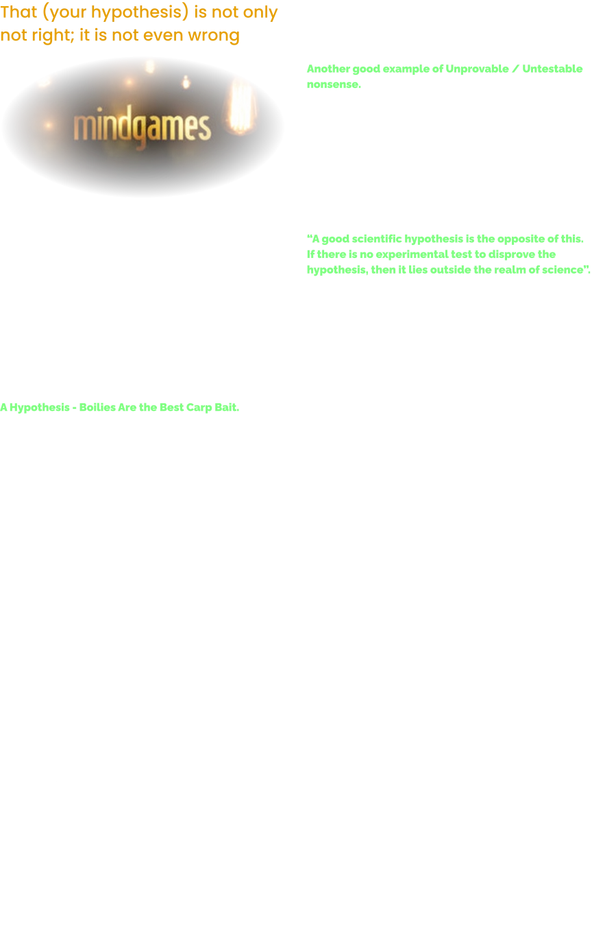 That (your hypothesis) is not only not right; it is not even wrong  A hypothesis is the cornerstone of the scientific method.  It is an educated guess about how the world works that integrates knowledge with observation.  Everyone appreciates that a hypothesis must be testable to have any value, but there is a much stronger requirement that a hypothesis must meet. A hypothesis is considered scientific only if there is the possibility to disprove the hypothesis.  A Hypothesis - Boilies Are the Best Carp Bait. So to prove this statement.  The outcome of the designed experiment must prove this statement wrong. So we must test the hypothesis.  Let’s test it. 	1.	OK.  So let’s fish a Boiled Bait line & a Tiger Nut line on your local water. 	2.	You are going to fish them on the same lake. 	3.	You are going to fish them for 1 week every day. 	4.	So, if we catch more Carp on Tiger Nuts than we do on Boiled Bait then the hypostasis is proved wrong. However. 	1.	What flavour boiled bait did you use?  	2.	Would another flavour give you a different result? 	3.	Were the rigs all the same or did you pop one up etc? 	4.	Were the hook patterns the same? 	5.	Remember, boilie is the go to bait of 90% of everyone fishing for carp today, which will distort the test.  There will be a load of the stuff in the lake already. 	6.	What bait did you use?  Robin Red & Bird Seed / Peanuts & Liver / Monster Crab / Octopus & Squid / Pukka Salmon / Ice / Trigger / Scopex Squid / Nut Crunch / Bloodworm / Weedy Green in my case? By the time you have tested every flavour on the market. 	1.	You may have been added to the missing persons list down at your local Nick.   	2.	You may not come up with an actual answer anyhow.  	3.	So, even couching the hypothesis in the first place is really nonsense isn’t it.  “That Boilie is the best Carp bait, is simply not disprovable”.   Another good example of Unprovable / Untestable nonsense.  Our daily horoscopes are good examples of something that isn’t falsifiable. A scientist cannot disprove that a Piscean may get a surprise phone call from someone he or she hasn’t heard from in a long time.  The statement is intentionally vague.  Even if our Piscean didn’t get a phone call, the prediction cannot be false because he or she may get a phone call.  They may not.  “A good scientific hypothesis is the opposite of this.  If there is no experimental test to disprove the hypothesis, then it lies outside the realm of science”.  The Angling Industry so called Scientists all too often generate hypotheses that cannot be tested by experiments whose results have the potential to show that the idea is false.  The bait Industry simply want you to follow their lead.  That’s simply called, Group Think and its very unhealthy.  Try having some fun instead of melting down.  Switch On & Test Your Own Theories.  (By the way,  Industry Bait-testers are not a scientific method of testing boiled Bait… Its bullshit).  Instead try this.  Take 3 baits to your local water.   Fish them side by side on a short line.  (Single baits do not pollute the area with different loose offering.  Or use a very small Solid Bag of say, Tigers with the Tiger.  Corn with the Corn.  Boilie with the Boilie).  Simply note the results every time you go out.  (Do this for several sessions over serval weeks in similar weather conditions.  Make some notes of the results and then try 3 new ones & so on).  This will increase the efficiency and impact of your angling by testing your favourite baits with a well-designed thought process. Its hardy scientific in the pure sense of the meaning, but it will help your confidence and understanding of your favourite baits. You can also test the different reactions by the Carp to different rigs / hook designs / bait presentations.  This is a fun / cost effective / very healthy way to start figuring out your bait & rigs.  The bye product to this method, is an automatic % + edge in your Carp sessions.  Tight lines. TT.